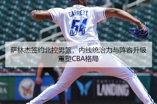 萨林杰签约北控男篮，内线统治力与阵容升级重塑CBA格局