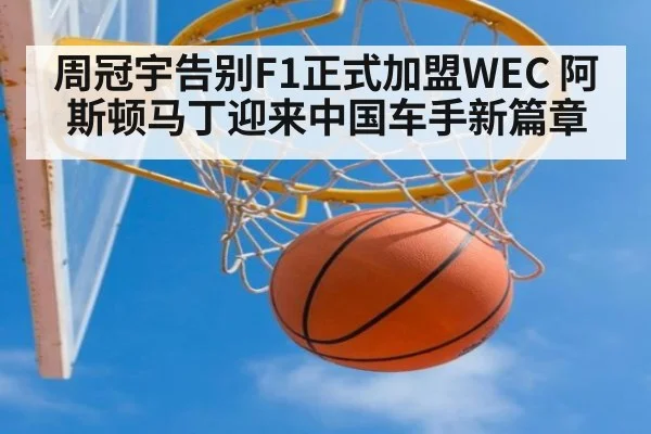 周冠宇告别F1正式加盟WEC 阿斯顿马丁迎来中国车手新篇章